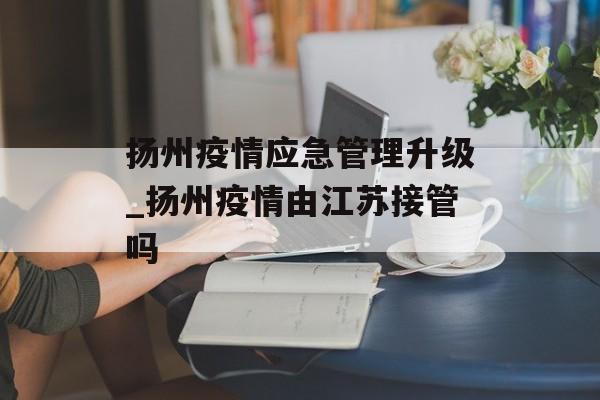 扬州疫情应急管理升级_扬州疫情由江苏接管吗